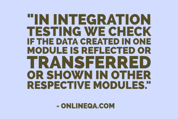 "In Integration testing we check if the data created in one module is reflected or transferred or shown in other respective modules." - OnlineQA.com