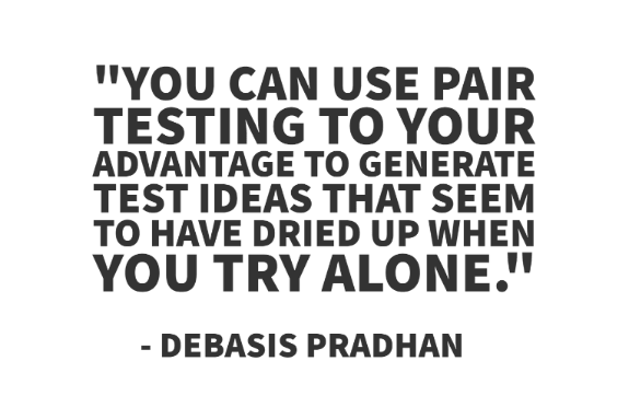 "You can use Pair testing to your advantage to generate test ideas that seem to have dried up when you try alone." - Debasis Pradhan