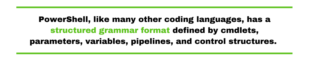 PowerShell, like many other coding languages, has a structured grammar format defined by cmdlets, parameters, variables, pipelines, and control structures. 