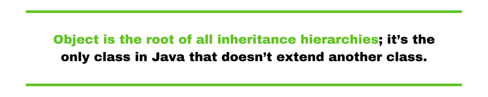 Object is the root of all inheritance hierarchies; it’s the only class in Java that doesn’t extend another class.