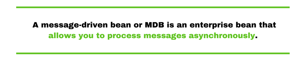 A message-driven bean or MDB is an enterprise bean that allows you to process messages asynchronously.