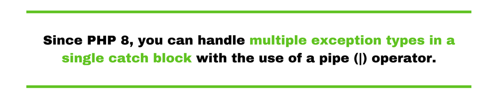 Since PHP 8, you can handle multiple exception types in a single catch block with the use of a pipe (|) operator.